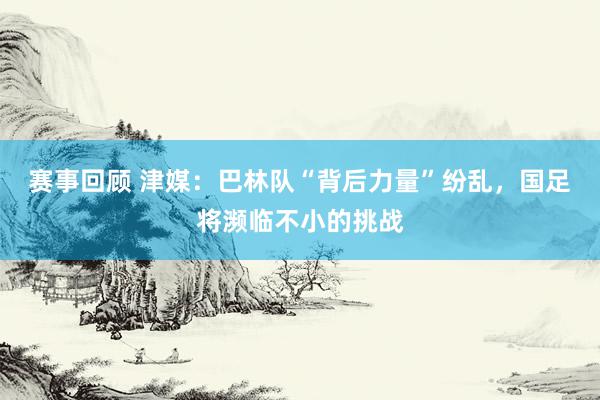 赛事回顾 津媒：巴林队“背后力量”纷乱，国足将濒临不小的挑战