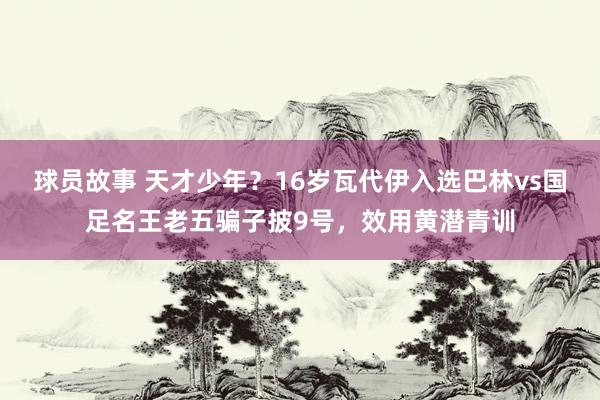 球员故事 天才少年？16岁瓦代伊入选巴林vs国足名王老五骗子披9号，效用黄潜青训