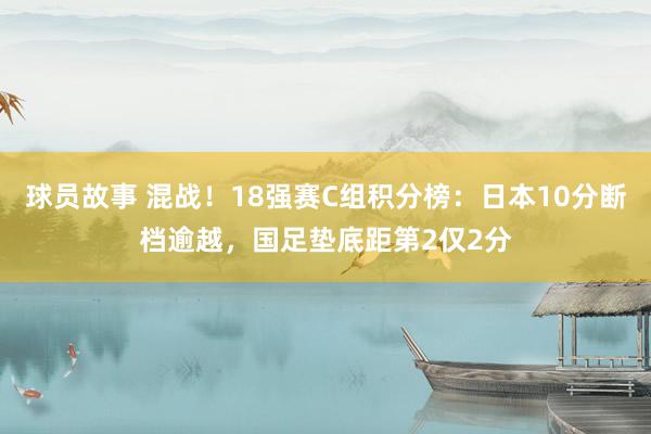 球员故事 混战！18强赛C组积分榜：日本10分断档逾越，国足垫底距第2仅2分