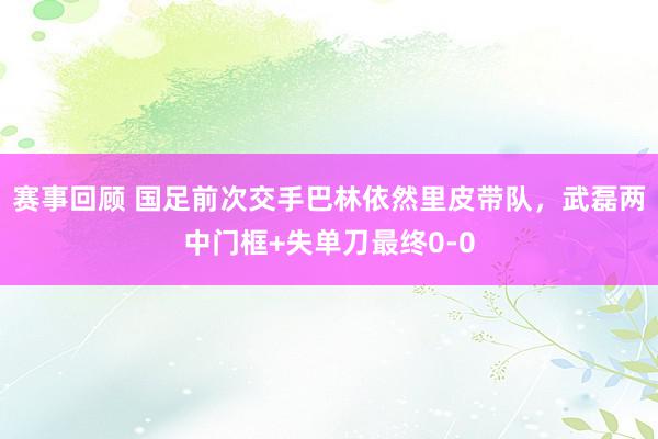 赛事回顾 国足前次交手巴林依然里皮带队，武磊两中门框+失单刀最终0-0