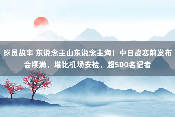 球员故事 东说念主山东说念主海！中日战赛前发布会爆满，堪比机场安检，超500名记者