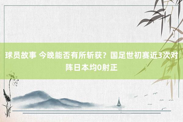 球员故事 今晚能否有所斩获？国足世初赛近3次对阵日本均0射正