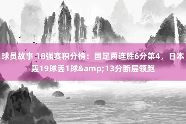 球员故事 18强赛积分榜：国足两连胜6分第4，日本轰19球丢1球&13分断层领跑