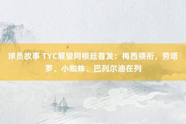 球员故事 TYC展望阿根廷首发：梅西领衔，劳塔罗、小蜘蛛、巴列尔迪在列