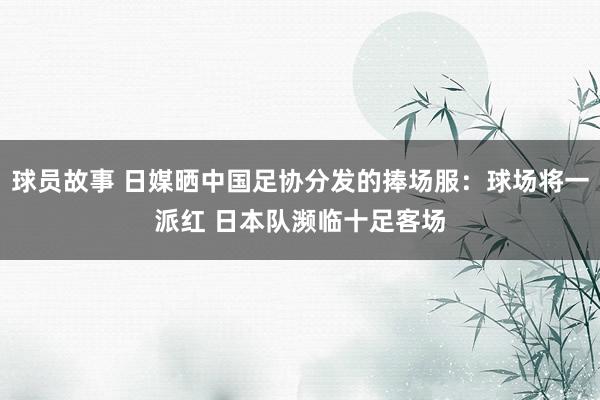 球员故事 日媒晒中国足协分发的捧场服：球场将一派红 日本队濒临十足客场