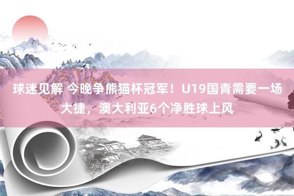 球迷见解 今晚争熊猫杯冠军！U19国青需要一场大捷，澳大利亚6个净胜球上风