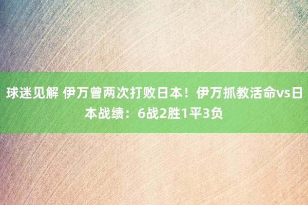 球迷见解 伊万曾两次打败日本！伊万抓教活命vs日本战绩：6战2胜1平3负