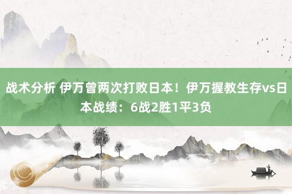 战术分析 伊万曾两次打败日本！伊万握教生存vs日本战绩：6战2胜1平3负