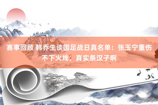 赛事回顾 韩乔生谈国足战日真名单：张玉宁重伤不下火线，真实条汉子啊