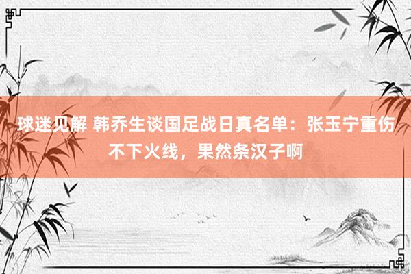 球迷见解 韩乔生谈国足战日真名单：张玉宁重伤不下火线，果然条汉子啊