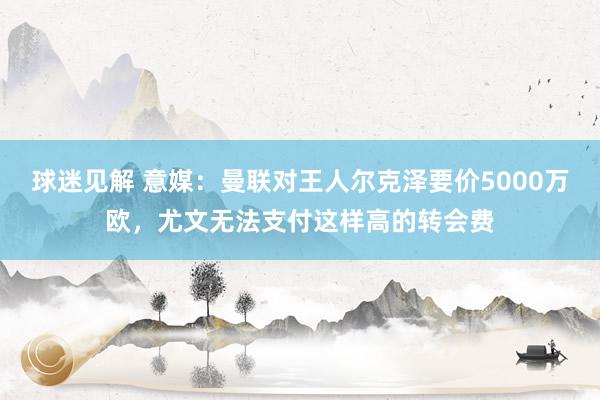 球迷见解 意媒：曼联对王人尔克泽要价5000万欧，尤文无法支付这样高的转会费