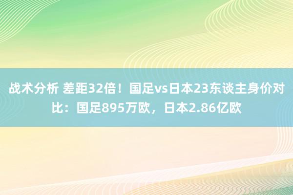 战术分析 差距32倍！国足vs日本23东谈主身价对比：国足895万欧，日本2.86亿欧