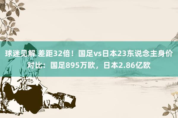 球迷见解 差距32倍！国足vs日本23东说念主身价对比：国足895万欧，日本2.86亿欧