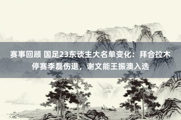 赛事回顾 国足23东谈主大名单变化：拜合拉木停赛李磊伤退，谢文能王振澳入选