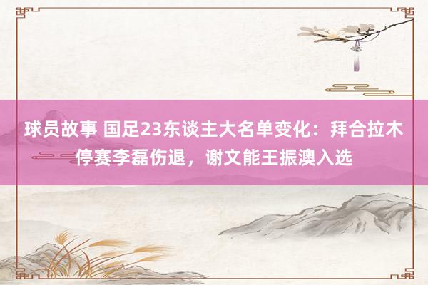 球员故事 国足23东谈主大名单变化：拜合拉木停赛李磊伤退，谢文能王振澳入选