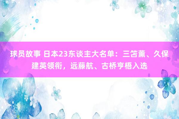 球员故事 日本23东谈主大名单：三笘薰、久保建英领衔，远藤航、古桥亨梧入选