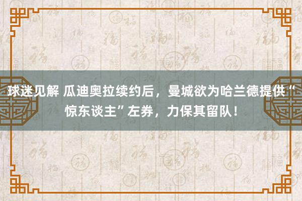 球迷见解 瓜迪奥拉续约后，曼城欲为哈兰德提供“惊东谈主”左券，力保其留队！