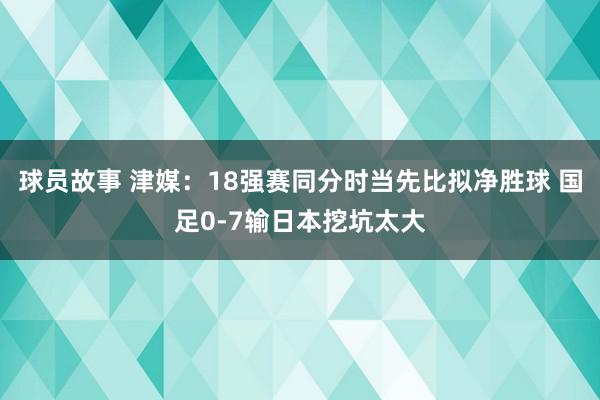 球员故事 津媒：18强赛同分时当先比拟净胜球 国足0-7输日本挖坑太大