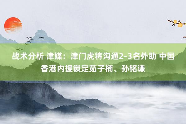 战术分析 津媒：津门虎将沟通2-3名外助 中国香港内援锁定茹子楠、孙铭谦