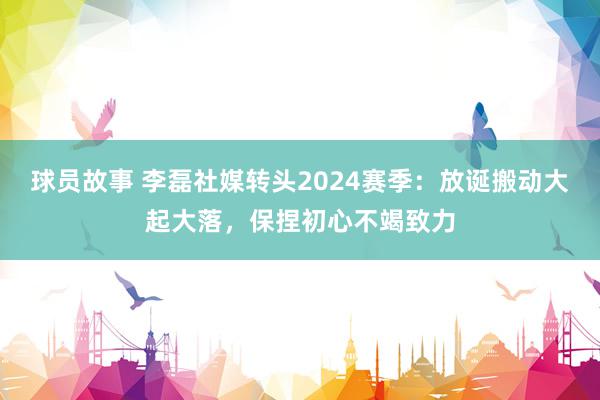 球员故事 李磊社媒转头2024赛季：放诞搬动大起大落，保捏初心不竭致力