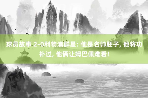 球员故事 2-0利物浦群星: 他是名帅胚子, 他将功补过, 他俩让姆巴佩难看!