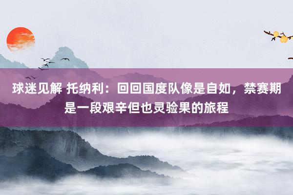 球迷见解 托纳利：回回国度队像是自如，禁赛期是一段艰辛但也灵验果的旅程