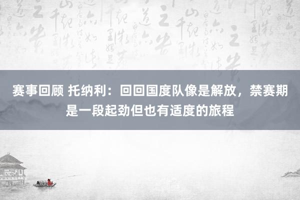 赛事回顾 托纳利：回回国度队像是解放，禁赛期是一段起劲但也有适度的旅程