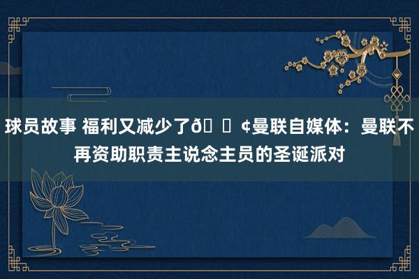 球员故事 福利又减少了😢曼联自媒体：曼联不再资助职责主说念主员的圣诞派对