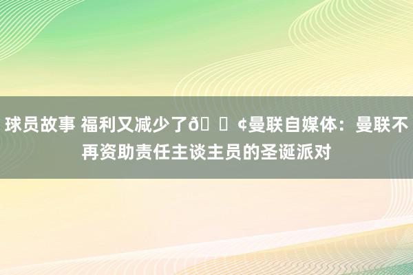 球员故事 福利又减少了😢曼联自媒体：曼联不再资助责任主谈主员的圣诞派对