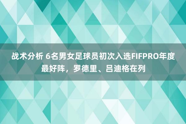 战术分析 6名男女足球员初次入选FIFPRO年度最好阵，罗德里、吕迪格在列