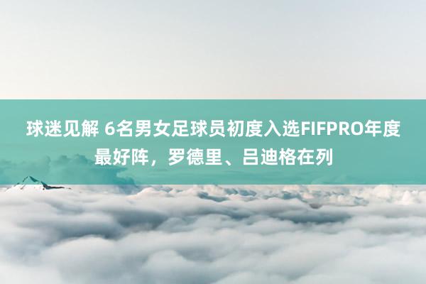 球迷见解 6名男女足球员初度入选FIFPRO年度最好阵，罗德里、吕迪格在列