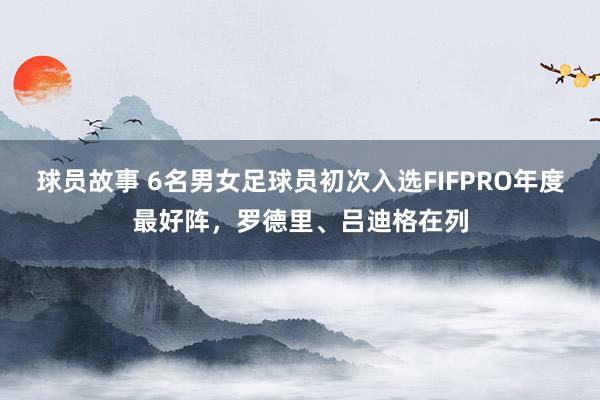 球员故事 6名男女足球员初次入选FIFPRO年度最好阵，罗德里、吕迪格在列