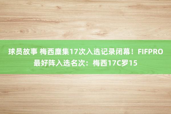 球员故事 梅西麇集17次入选记录闭幕！FIFPRO最好阵入选名次：梅西17C罗15