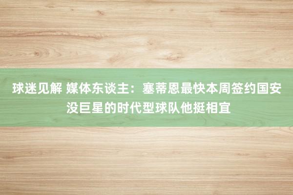 球迷见解 媒体东谈主：塞蒂恩最快本周签约国安 没巨星的时代型球队他挺相宜