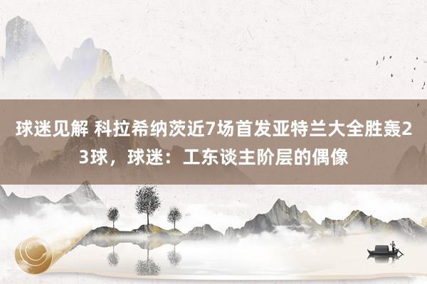 球迷见解 科拉希纳茨近7场首发亚特兰大全胜轰23球，球迷：工东谈主阶层的偶像