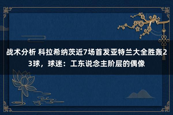 战术分析 科拉希纳茨近7场首发亚特兰大全胜轰23球，球迷：工东说念主阶层的偶像