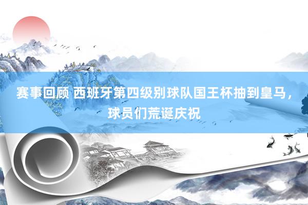 赛事回顾 西班牙第四级别球队国王杯抽到皇马，球员们荒诞庆祝