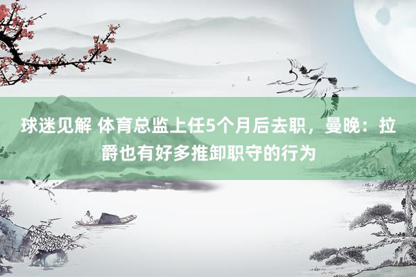 球迷见解 体育总监上任5个月后去职，曼晚：拉爵也有好多推卸职守的行为