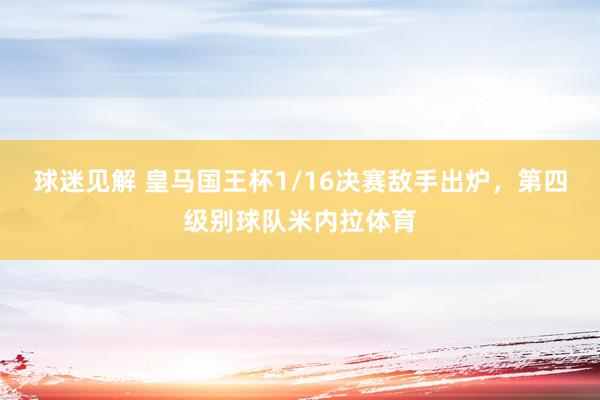 球迷见解 皇马国王杯1/16决赛敌手出炉，第四级别球队米内拉体育