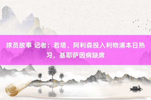 球员故事 记者：若塔、阿利森投入利物浦本日熟习，基耶萨因病缺席