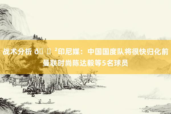 战术分析 😲印尼媒：中国国度队将很快归化前曼联时尚陈达毅等5名球员