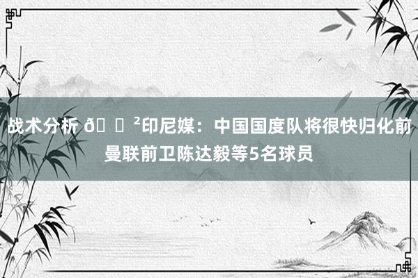 战术分析 😲印尼媒：中国国度队将很快归化前曼联前卫陈达毅等5名球员