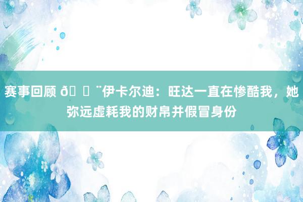 赛事回顾 😨伊卡尔迪：旺达一直在惨酷我，她弥远虚耗我的财帛并假冒身份