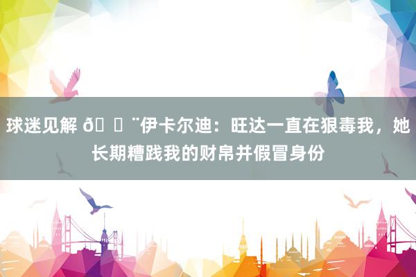 球迷见解 😨伊卡尔迪：旺达一直在狠毒我，她长期糟践我的财帛并假冒身份