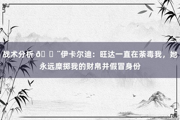 战术分析 😨伊卡尔迪：旺达一直在荼毒我，她永远糜掷我的财帛并假冒身份