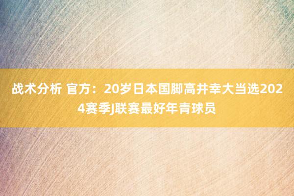 战术分析 官方：20岁日本国脚高井幸大当选2024赛季J联赛最好年青球员