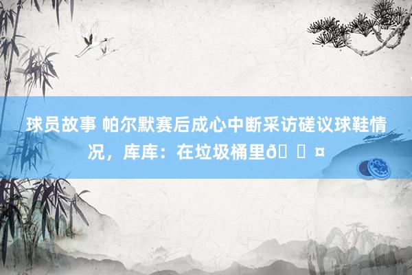 球员故事 帕尔默赛后成心中断采访磋议球鞋情况，库库：在垃圾桶里😤