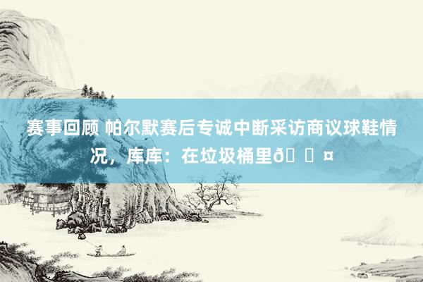 赛事回顾 帕尔默赛后专诚中断采访商议球鞋情况，库库：在垃圾桶里😤