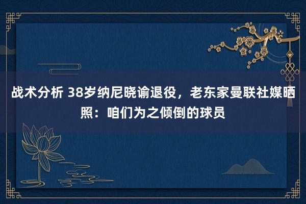 战术分析 38岁纳尼晓谕退役，老东家曼联社媒晒照：咱们为之倾倒的球员