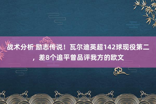 战术分析 励志传说！瓦尔迪英超142球现役第二，差8个追平曾品评我方的欧文